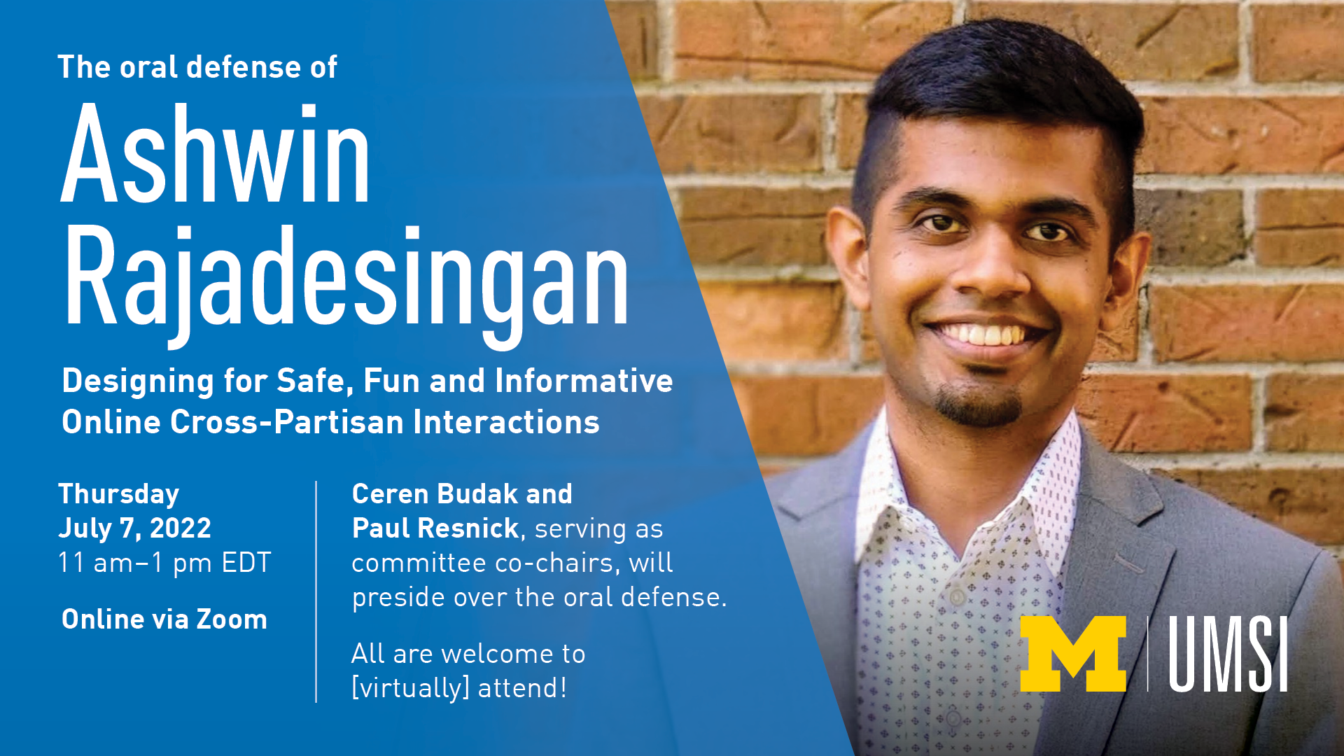 “The oral defense of Ashwin Rajadesingan. Designing for Safe, Fun and Informative Online Cross-Partisan Interactions. Thursday, July 7, 2022. 11 a.m. - 1 p.m. EDT. Online via Zoom. Ceren Budak and Paul Resnick, serving as committee co-chairs, will preside over the oral defense. All are welcome to [virtually] attend!” 