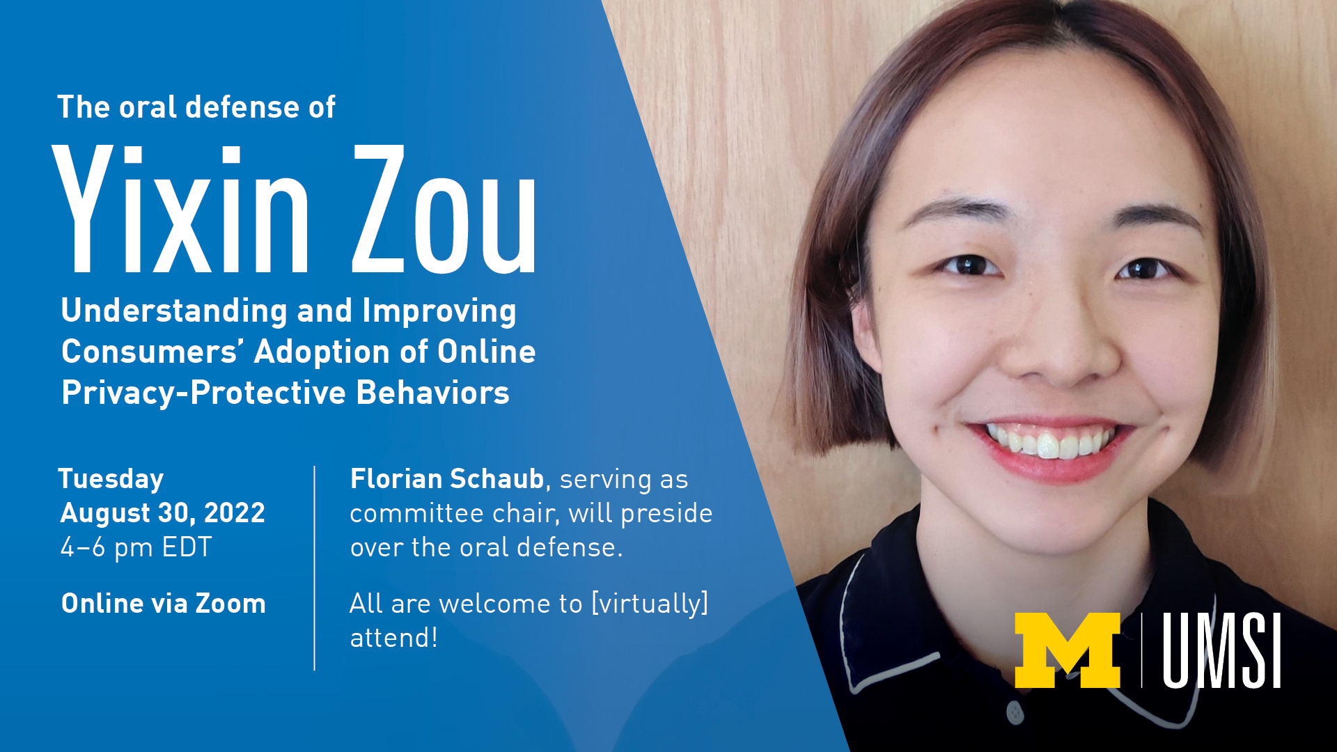 “The oral defense of Yixin Zou. Understanding and Improving Consumers’ Adoption of Online Privacy-Protective Behaviors.” Tuesday, August 30, 2022. 4-6 pm EDT. Online via Zoom. Florian Schaub, serving as committee chair, will preside over the oral defense. All are welcome to [virtually] attend!” 