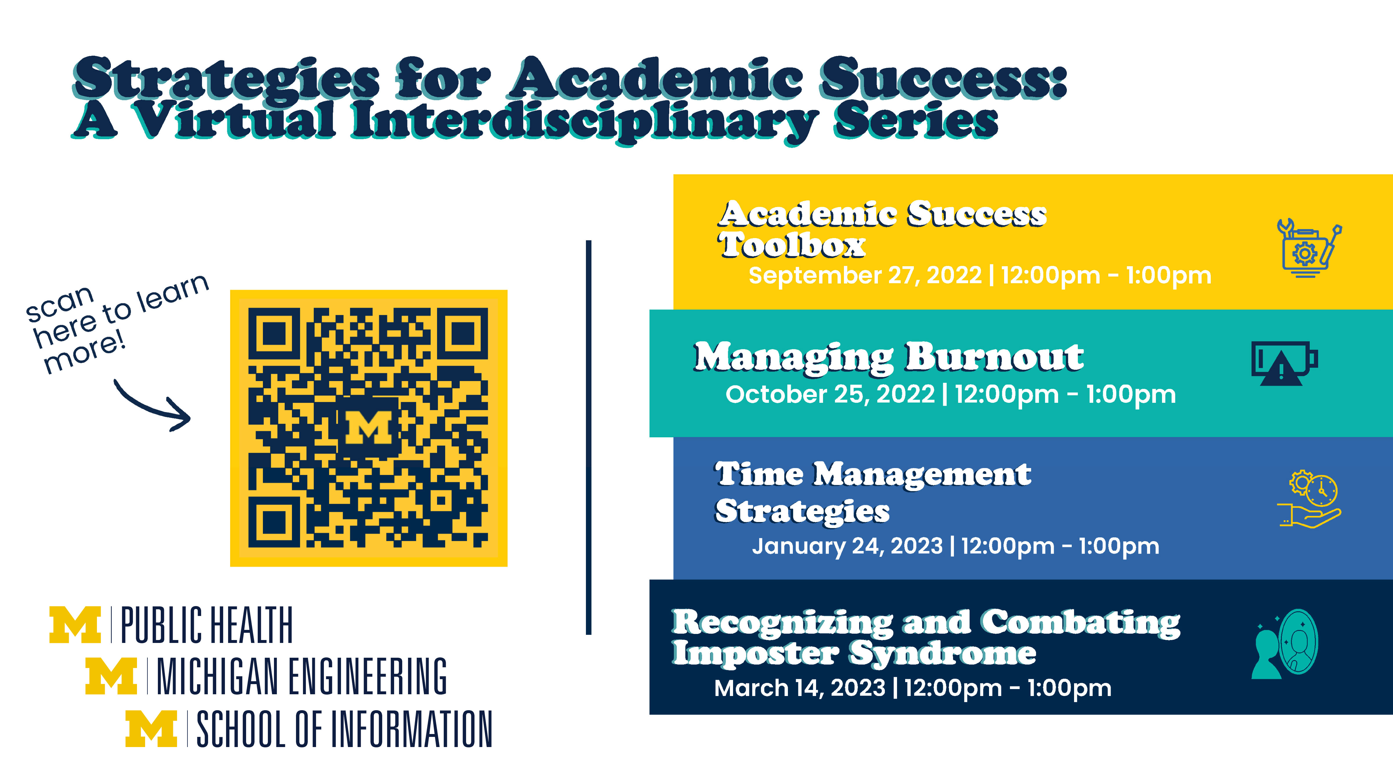 “Strategies for Academic Success: A Virtual Interdisciplinary Series. Academic Success Toolbox. September 27, 2022. 12 pm - 1 pm. Managing Burnout. October 25, 2022. 12 pm - 1 pm. Time Management Strategies. January 24, 2023. 12 pm - 1 pm. Recognizing and Combating Imposter Syndrome. March 14, 2023.  12 pm - 1 pm.” An arrow points to a QR code on the left half of the graphic. “Scan here to learn more!” Logos for University of Michigan Schools of Public Health, Engineering, and Information.