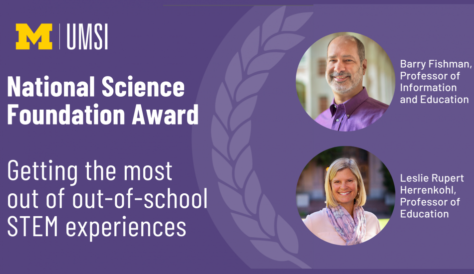 "Professors Barry Fishman and Leslie Rupert Herrenhohl were awarded a grant from the National Science Foundation for their work on Getting the most out of out-of-school STEM experiences"
