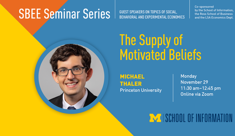 "SBEE Seminar Series. Guest speakers on topics of social, behavioral and experimental economics. Co-sponsored by the School of Information, the Ross School of Business and the LSA Economics Dept." Headshot of Michael Thaler. "The Supply of Motivated Beliefs. Michael Thaler. Princeton University. Monday, November 29. 11:30 a.m. - 12:45 p.m. Online via Zoom." UMSI logo.
