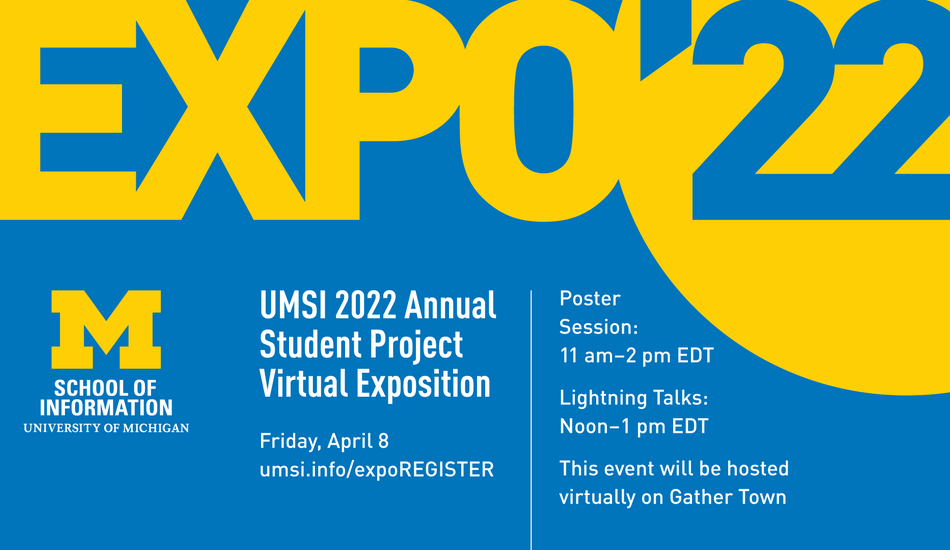 “Expo ’22. UMSI 2022 Annual Student Project Virtual Exposition. Friday, April 8. umsi.info/expoREGISTER. Poster Session: 11 a.m.-2 p.. EDT. Lightning Talks: Noon-1 p.m. EDT. This event will be hosted virtually on Gather Town.” Block M. “School of Information. University of Michigan.”