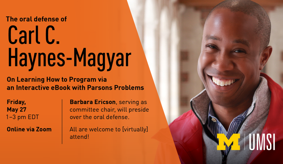 “The oral defense of Carl C. Haynes-Magyar. On Learning How to Program via an Interactive eBook with Parsons Problems. Friday, Mary 27. 1-3 p.m. EDT. Online via Zoom. Barbara Ericson, serving as committee chair, will preside over the oral defense. All are welcome to [virtually] attend!” 