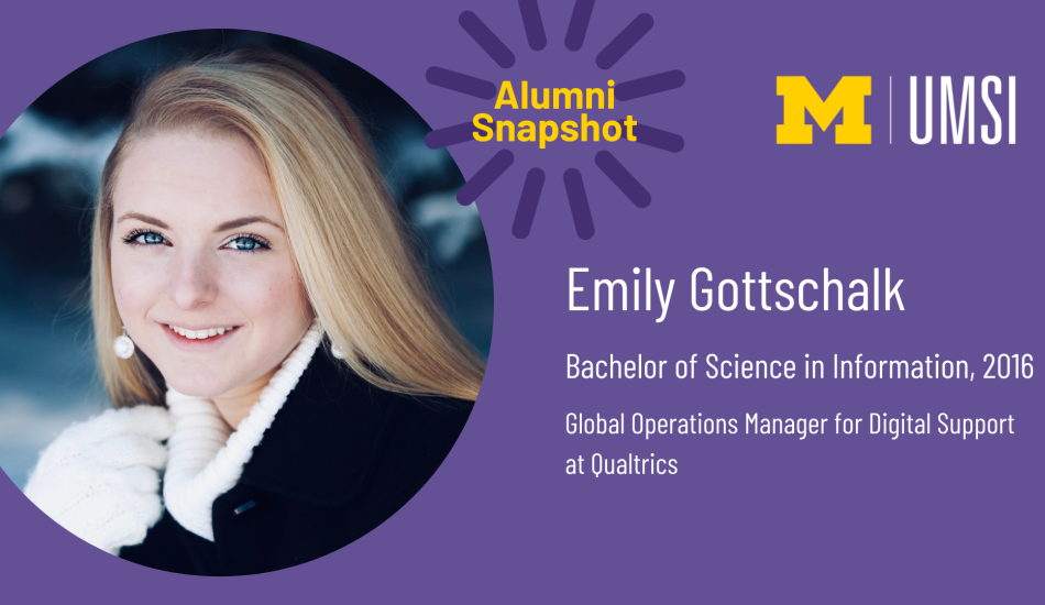 “UMSI Alumni Snapshot. Emily Gottschalk. Bachelor of Science in Information, 2016. Global Operations Manager for Digital Support at Qualtrics.” 