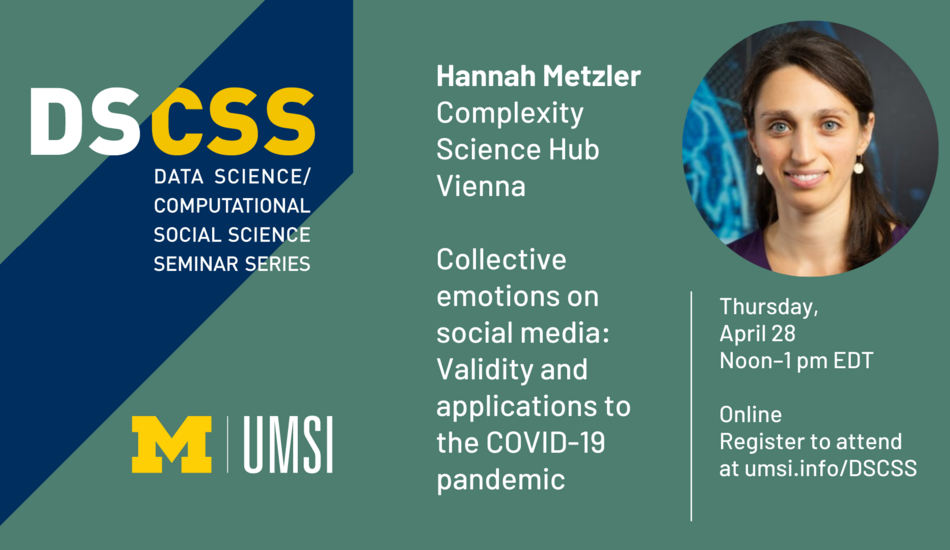 “DS/CSS. Data Science/Computational Social Science Seminar Series. Hannah Metzler. Complexity Science Hub. Vienna. Collective emotions on social media: Validity and applications to the COVID-19 pandemic. Thursday, April 28. Noon-1 p.m. EDT. Online. Register to attend at umsi.info/DSCSS.”