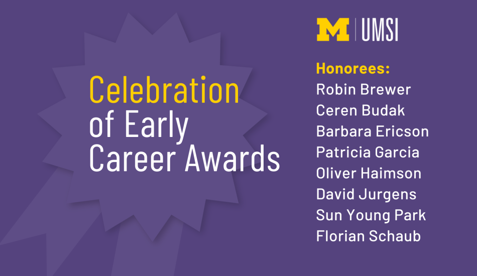“UMSI. Celebration of Early Career Awards. Honorees: Robin Brewer, Ceren Budak, Barbara Ericson, Patricia Garcia, Oliver Haimson, David Jurgens, Sun Young Park, Florian Schaub.” 