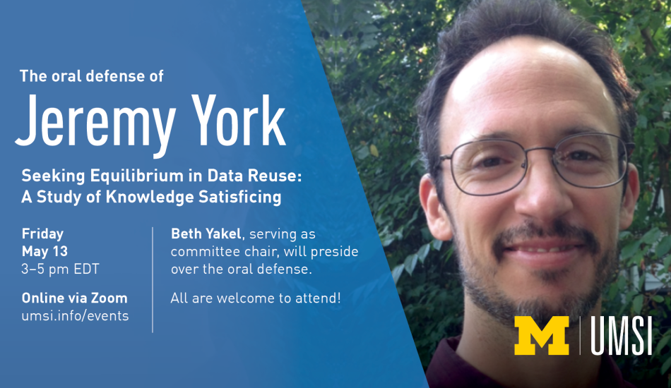“The oral defense of Jeremy York. Seeking Equilibrium in Data Reuse: A Study of Knowledge Satisficing. Friday, May 13. 3-5 pm EDT. Online via Zoom. umsi.info/events. Beth Yakel, serving as committee chair, will preside over the oral defense. All are welcome to attend!” 