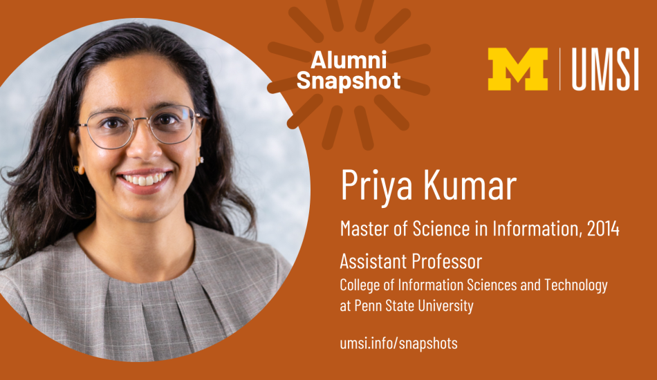 Alumni Snapshot: Priya Kumar. Master of Science in Information, 2014. Assistant professor at Penn State University College of Information Sciences and Technology