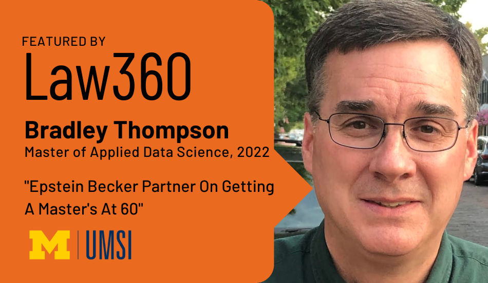 “Featured by Law360. Bradley Thompson. Master of Applied Data Science, 2022. ‘Epstein Becker Partner on Getting A Master’s at 60.’”