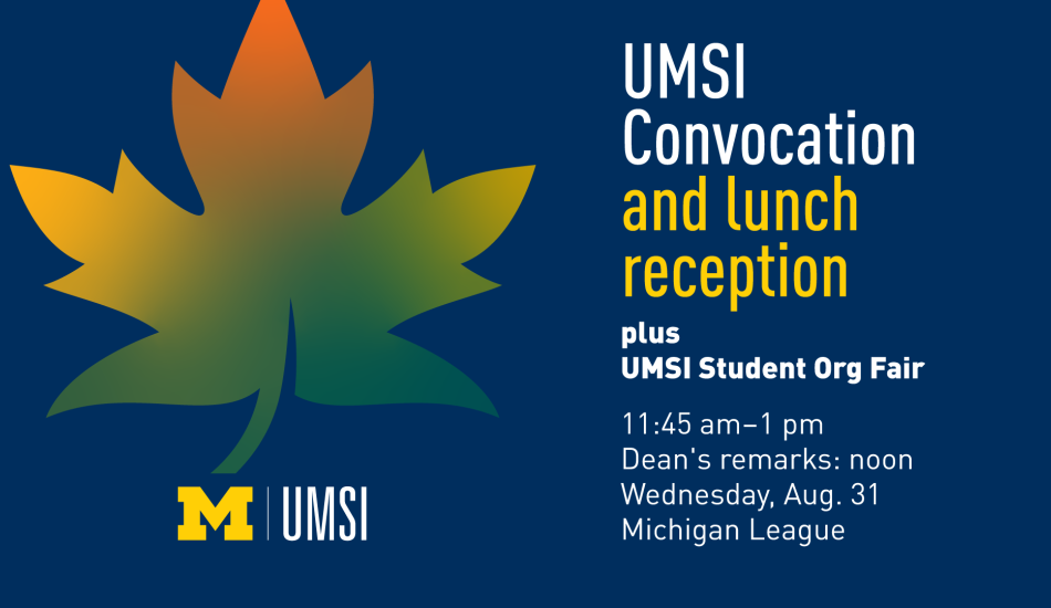 “UMSI Convocation and lunch reception plus UMSI Student Org Fair. 11:45 am - 1 pm. Dean’s remarks: noon. Wednesday, Aug. 31. Michigan League.” 