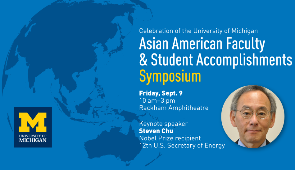 "Celebration of the University of Michigan Asian American Faculty and Student Accomplishments Symposium, Friday Sept 9, 10 am to 3pm, Rackham Amphitheatre, Keynote speaker Steven Chu, Nobel Prize recipient, 12th U.S. Secretary of Energy" headwhot of Steven Chu over a map background showing Asia. 