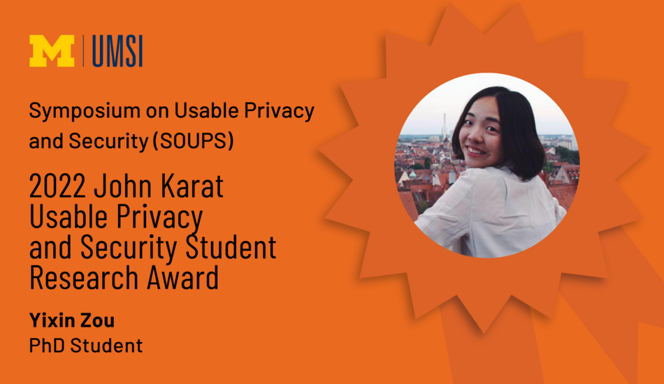 Symposium on Useable Privacy and Security (SOUPS). 2022 John Karat Usable Privacy and Security Student Research Award. Yixin Zou. PhD Student.