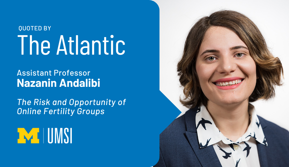 "Quoted by The Atlantic, Assistant professor Nazanin Andalibi, 'The Risk and Opportunity of Online Fertility Groups'" Headshot of Nazanin Andalibi.