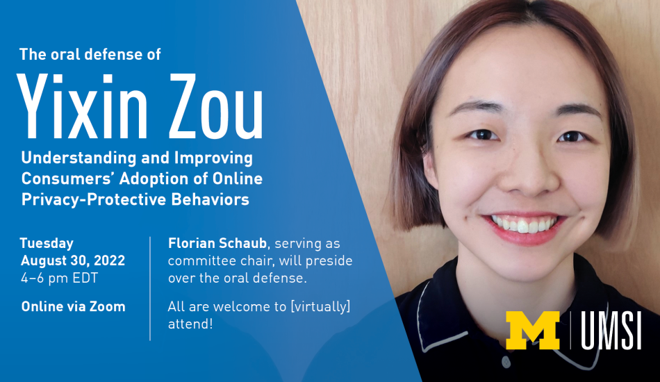 “The oral defense of Yixin Zou. Understanding and Improving Consumers’ Adoption of Online Privacy-Protective Behaviors.” Tuesday, August 30, 2022. 4-6 pm EDT. Online via Zoom. Florian Schaub, serving as committee chair, will preside over the oral defense. All are welcome to [virtually] attend!” 
