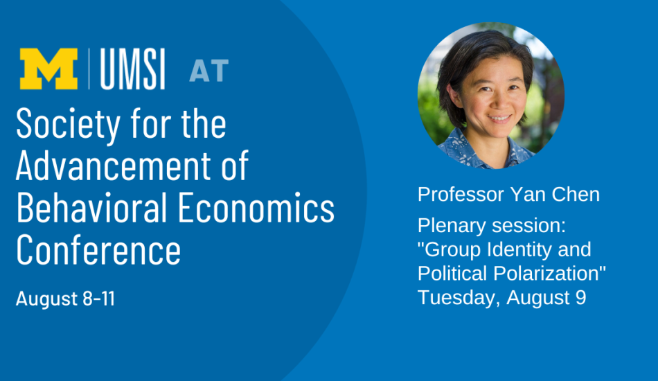 UMSI at the Society for the Advancement of Behavioral Economics Conference, August 8-11. Professor Yan Chen, Plenary Session: Group Identity and Political Polarization, Tuesday August 9, 11:45 am, EDT