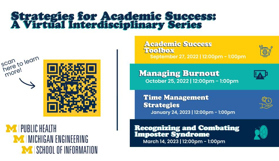 “Strategies for Academic Success: A Virtual Interdisciplinary Series. Academic Success Toolbox. September 27, 2022. 12 pm - 1 pm. Managing Burnout. October 25, 2022. 12 pm - 1 pm. Time Management Strategies. January 24, 2023. 12 pm - 1 pm. Recognizing and Combating Imposter Syndrome. March 14, 2023.  12 pm - 1 pm.” An arrow points to a QR code on the left half of the graphic. “Scan here to learn more!” Logos for University of Michigan Schools of Public Health, Engineering, and Information.