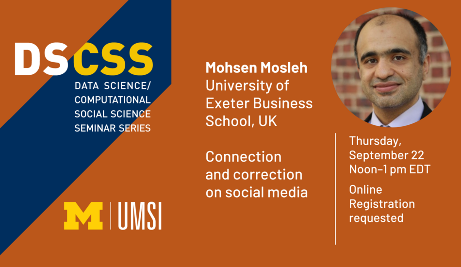 “DS/CSS. Data Science/Computational Social Science Seminar Series. Mohsen Mosleh. University of Exeter Business School, UK. Connection and correction on social media. Thursday, September 22. Noon - 1 pm EDT. Online. Registration required.”
