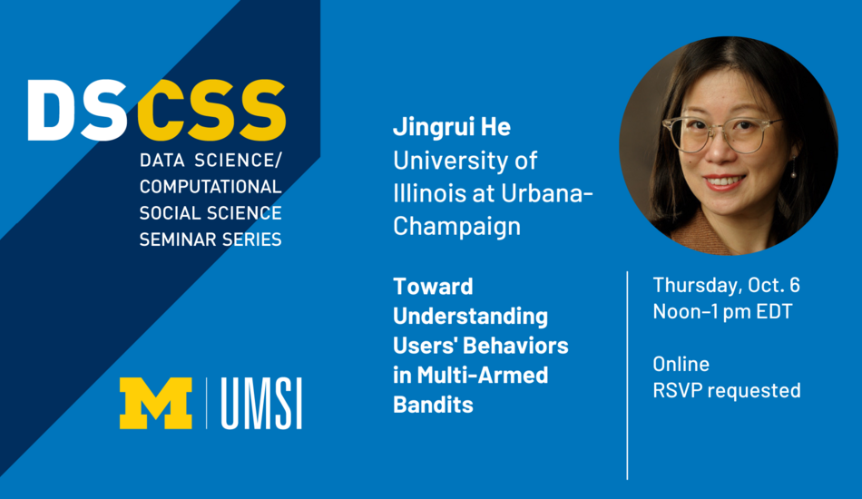 “DS/CSS. Data Science/Computational Social Science Seminar Series. Jingrui He. University of Illinois at Urbana-Champaign. Toward Understanding Users’ Behaviors in Multi-Armed Bandits. Thursday, Oct. 6. Noon-1 pm EDT. Online. RSVP requested.”