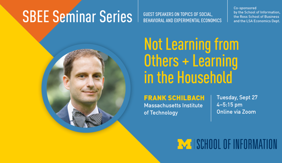 “SBEE Seminar Series. Guest speakers on topics of social, behavioral and experimental economics. Co-sponsored by the School of Information, the Ross School of Business and the LSA Economics Dept. Not Learning from Others + Learning in the Household. Frank Schilbach. Massachusetts Institute of Technology. Tuesday, Sept. 29. 4-5:15 pm. Online via Zoom.” 