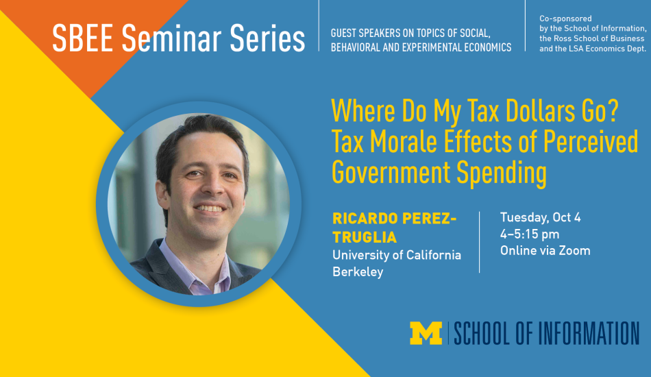 “SBEE Seminar Series. Guest speakers on topics of social, behavioral and experimental economics. Co-sponsored by the School of Information, the Ross School of Business and the LSA Economics Dept. Where Do My Tax Dollars Go? Tax Morale Effects of Perceived Government Spending. Ricardo Perez-Truglia. University of California Berkeley. Tuesday, Oct. 4. 4-5:15 pm. Online via Zoom.”