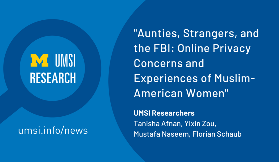 "Aunties, Strangers, and the FBI: Online Privacy Concerns and Experiences of Muslim-American Women. UMSI Researchers, Tanisha Afnan, Yixin Zou, Mustafa Naseem, Florian Schaub." UMSI Research in a magnifying glass graphic.