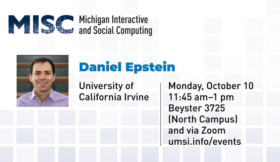 “MISC. Michigan Interactive Social Computing. Daniel Epstein. University of California Irvine. Monday, October 10. 11:45 am - 1 pm. Beyster 3725 (North Campus) and via Zoom. umsi.info/events.”