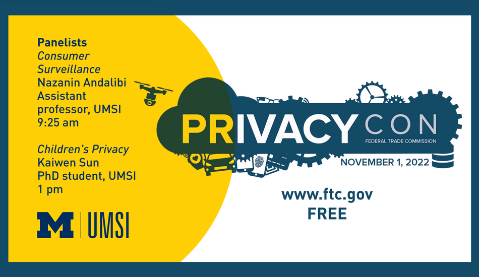 "PrivacyCon. Federal Trade Commission. November 1, 2022. www.ftc.gov. Free. Panelists: Consumer Surveillance. Nazanin Andalibi. Assistant professor, UMSI. 9:25 am. Children's privacy. Kaiwen Sun. PhD student, UMSI. 1 pm."