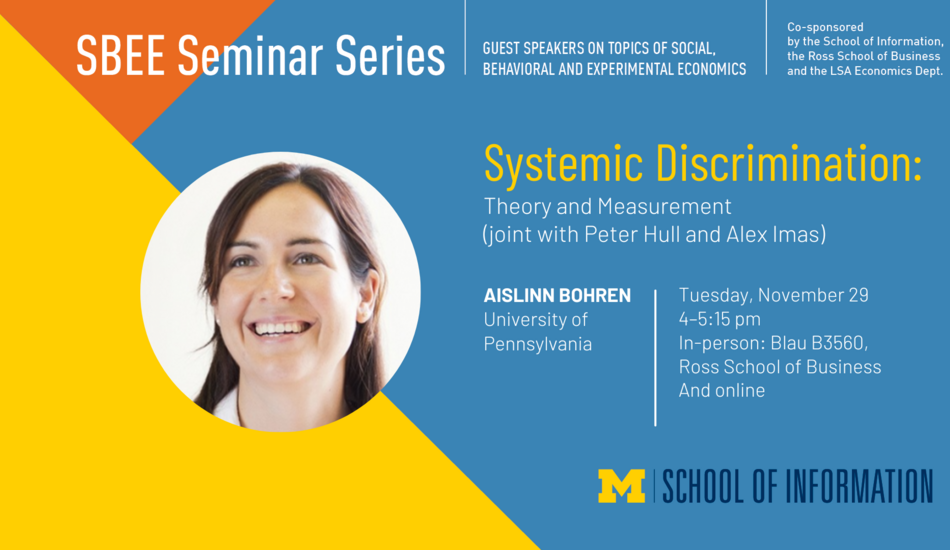 “SBEE Seminar Series. Guest speakers on topics of social, behavioral and experimental economics. Systemic Discrimination: Theory and Measurement (joint with Peter Hull and Alex Imas). Tuesday, November 29. 4-5:15 pm. In-person: Blau B3560, Ross School of Business and online. Aislinn Bohren. University of Pennsylvania. Co-sponsored by the School of Information, the Ross School of Business and the LSA Economics Dept.”