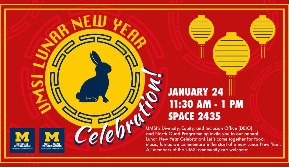 “UMSI Lunar New Year Celebration! January 24 11:30 am - 1 pm Space 2435. UMSI’s Diversity, Equity, and Inclusion Office (DEIO) and North Quad Programming invite you to our annual Lunar New Year Celebration! Let’s come together for food, music, fun as we commemorate the start of a new Lunar New Year. All members of the UMSI community are welcome!” Digital illustrations of a rabbit silhouette in the middle of a circle with border decorations, and three hanging lanterns. 