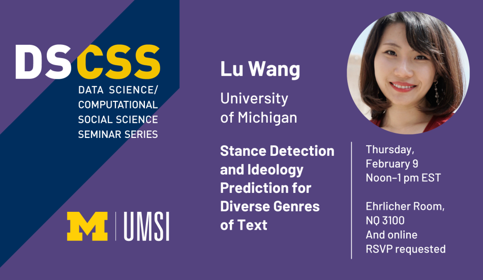 “DS/CSS. Data Science/Computational Social Science Seminar Series. Lu Wang. University of Michigan. Thursday, February 9. Noon-1 pm EST. Ehrlicher Room, NQ 3100 and online. RSVP requested. Stance Detection and Ideology Prediction for Diverse Genres of Text. UMSI.” 