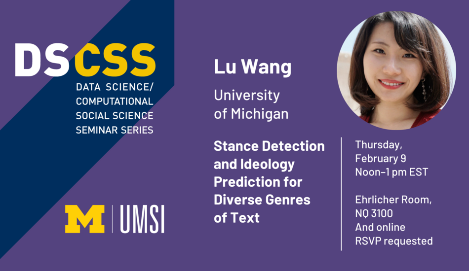 “DS/CSS. Data Science/Computational Social Science Seminar Series. Lu Wang. University of Michigan. Thursday, February 9. Noon-1 pm EST. Ehrlicher Room, NQ 3100 and online. RSVP requested. Stance Detection and Ideology Prediction for Diverse Genres of Text. UMSI.”