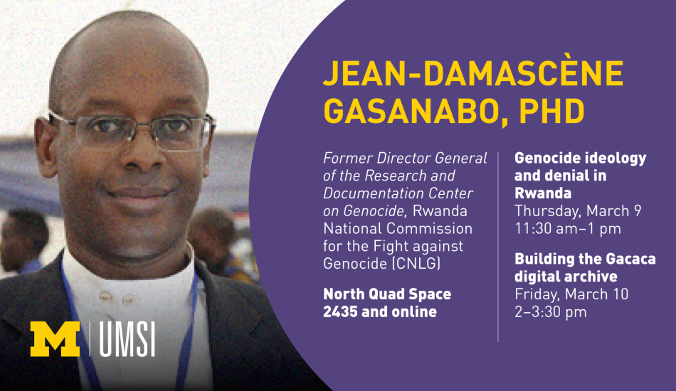 “Jean-Damascène Gasanabo, PhD. Genocide ideology and denial in Rwanda. Thursday, March 9. 11:30 am - 1 pm. Building the Gacaca digital archive. Friday, March 10. 2-3:30 pm. North Quad Space 2435 and online. Former Director General of the Research and Documentation Center on Genocide, Rwanda National Commission for the Fight against Genocide (CNLG).” 