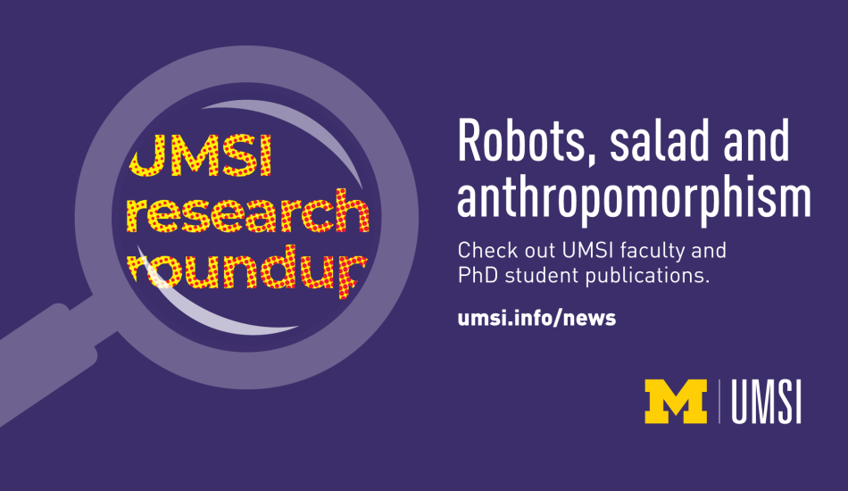 UMSI Research Roundup. Robots, salad and anthropomorphism. Check out UMSI faculty and PhD student publications. umsi.info/news