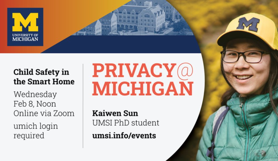 “Privacy@Michigan. Child Safety in the Smart Home. Wednesday, Feb. 8, Noon. Online via Zoom. Umich login required. Kaiwen Sun. UMSI PhD student. umsi.info/events.” 