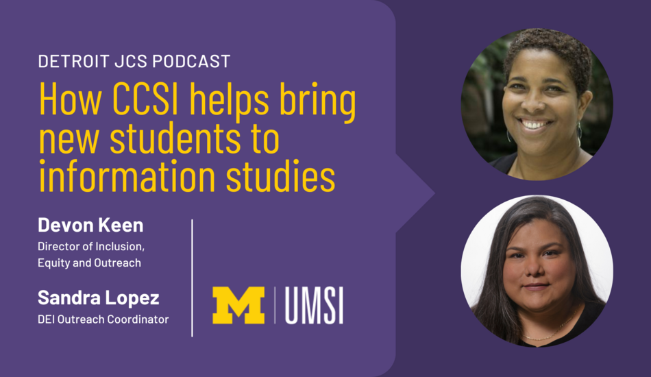 “Detroit JCS Podcast. How CCSI helps bring new students to information studies. Devon Keen, Director of Inclusion, Equity and Outreach. Sandra Lopez, DEI Outreach Coordinator. UMSI.”