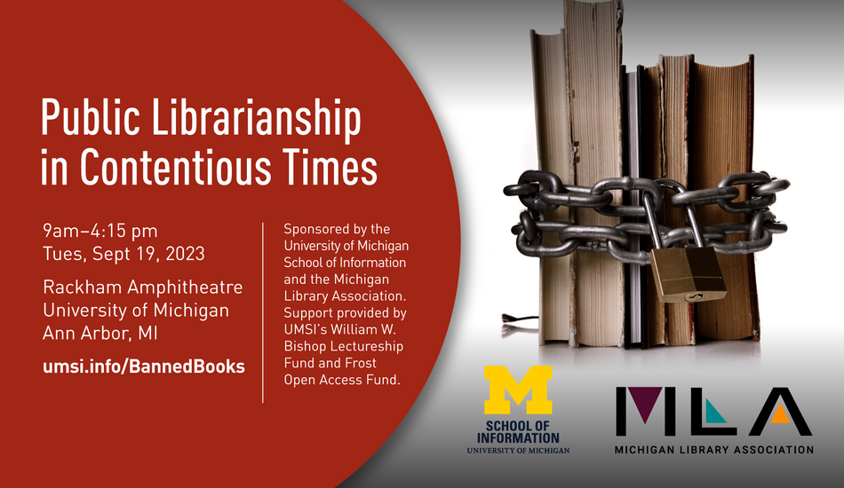 “Public Librarianship in Contentious Times. 9 am - 4:15 pm. Tues, Sept 19, 2023. Rackham Amphitheatre. University of Michigan. Ann Arbor, MI. umsi.info/BannedBooks. Sponsored by the University of Michigan School of Information and the Michigan Library Association. Support provided by UMSI’s William W. Bishop Lectureship Fund and Frost Open Access Fund.” Horizontal stack of books bound with a chain and padlock.