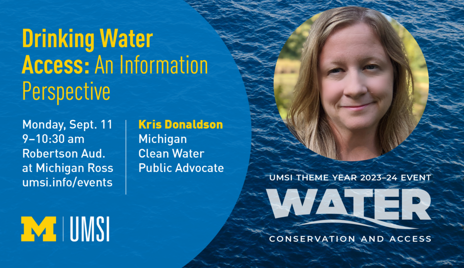 “Drinking Water Access: An Information Perspective. Monday, Sept. 11. 9-10:30 am. Robertson Aud. At Michigan Ross. Kris Donaldson. Michigan Clean Water Public Advocate. UMSI Theme Year 2023-24 Event. Water Conservation and Access. umsi.info/events.” 