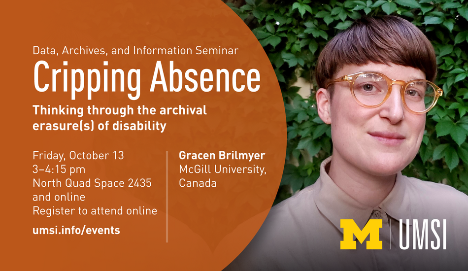 “Data, Archives and Information Seminar Cripping Absence Thinking through the archival erasure(s) of disability  Friday, October 13, 3-4:15 pm North Quad Space 2435 and online Register to attend online at umsi.info/events  Gracen Brilmyer (McGill University Canada)  Photo of Gracen Brilmyer  UMSI logo”