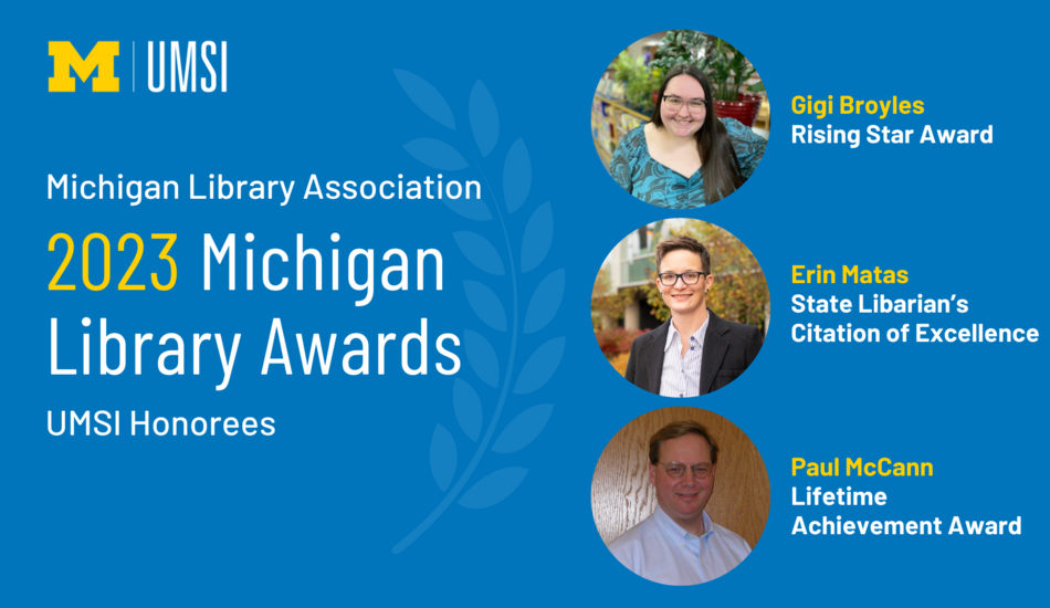 "Michigan Library Association 2023 Michigan Library Awards, UMSI honorees, photo of Gigi Broyles, Rising Star Award, photo of Erin Matas, State Librarian's Citation of Excellence, photo of Paul McCann, Lifetime Achievement Award, UMSI logo"