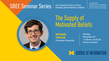 "SBEE Seminar Series. Guest speakers on topics of social, behavioral and experimental economics. Co-sponsored by the School of Information, the Ross School of Business and the LSA Economics Dept." Headshot of Michael Thaler. "The Supply of Motivated Beliefs. Michael Thaler. Princeton University. Monday, November 29. 11:30 a.m. - 12:45 p.m. Online via Zoom." UMSI logo.