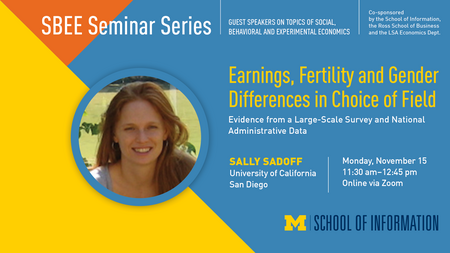 "SBEE Seminar Series. Guest speakers on topics of social, behavioral and experimental economics. Co-sponsored by the School of Information, the Ross School of Business and the LSA Economics Dept." Headshot of Sally Sadoff. "Earnings, Fertility and Gender Differences in Choice of Field: Evidence from a Large-Scale Survey and National Administrative Data. Sally Sadoff, University of California San Diego. Monday, November 15. 11:30 a.m. - 12:45 p.m. Online via Zoom." UMSI logo.