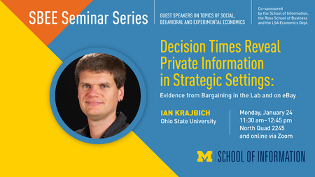 “SBEE Seminar Series. Guest speakers on topics of social, behavioral and experimental economics. Co-sponsored by the School of Information, the Ross School of Business and the LSA Economics Dept.” Headshot of Ian Krajbich. “Decision Times Reveal Private Information in Strategic Settings: Evidence from Bargaining in the Lab and on eBay. Ian Krajbich. Ohio State University. Monday, January 24. 11:30 a.m. - 12:45 p.m. North Quad 2245 and online via Zoom.” Block M. “School of Information.” 