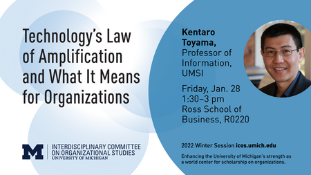 “Technology’s Law of Amplification and What It Means for Organizations. Kentaro Toyama, Professor of Information, UMSI.” Headshot of Kentaro Toyama. “Friday, Jan. 28. 1:30-3 p.m. Ross School of Business, R0220.” Block M. “Interdisciplinary Committee on Organizational Studies. University of Michigan. 2022 Winter Session icos.umich.edu. Enhancing the University of Michigan’s strength as a world center for scholarship on organizations.” 