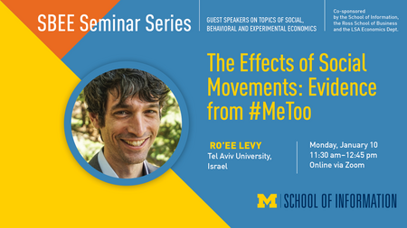 “SBEE Seminar Series. Guest speakers on topics of social, behavioral and experimental economics. Co-sponsored by the School of Information, the Ross School of Business and the LSA Economics Dept.” Headshot of Ro’ee Levy. “The Effects of Social Movements: Evidence from #MeToo. Ro’ee Levy. Tel Aviv University, Israel. Monday, January 10. 11:30 a.m. - 12:45 p.m. Online via Zoom.” Block M. “School of Information.” 