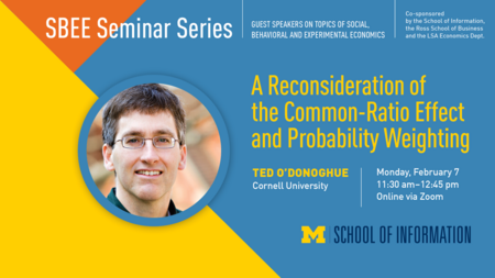 “SBEE Seminar Series. Guest speakers on topics of social, behavioral and experimental economics. Co-sponsored by the School of Information, the Ross School of Business and the LSA Economics Dept.” Headshot of Ted O’Donoghue. “A Reconsideration of the Common-Ratio Effect and Probability Weighting. Ted O’Donoghue. Cornell University. Monday, February 7. 11:30 a.m. - 12:45 p.m. Online via Zoom.” Block M. “School of Information.” 