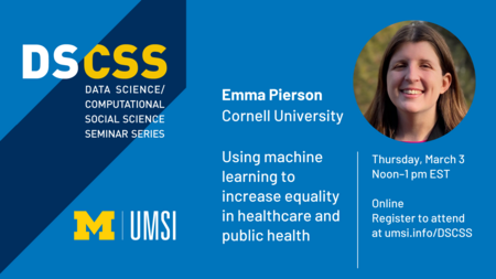 Headshot of Emma Pierson. “DS/CSS. Data Science/Computational Social Science Seminar Series. Emma Pierson. Cornell University. Using machine learning to increase equality in healthcare and public health. Thursday, March 3. Noon-1 p.m. EST. Online. Register to attend at umsi.info/DSCSS.” UMSI logo.