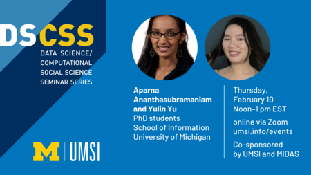 “DS/CSS. Data science/computational social science seminar series.” Headshots of Aparna Ananthasubramaniam and Yulin Yu. “Aparna Ananthasubramaniam and Yulin Yu. PhD students. School of Information, University of Michigan. Thursday, February 10. Noon - 1 p.m. EST. Online via Zoom. umsi.info/events. Co-sponsored by UMSI and MIDAS.” UMSI logo.