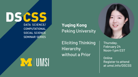 Headshot of Yuqing Kong. “DS/CSS. Data Science/Computational Social Science Seminar Series. Yuqing Kong. Peking University. Eliciting Thinking Hierarchy without a Prior. Thursday, February 24. Noon-1 p.m. EST. Online. Register to attend at umsi.info/DSCSS.” 