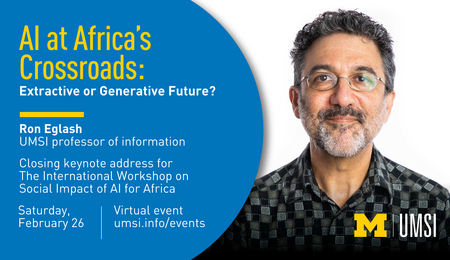 Headshot of Ron Eglash. “AI at Africa’s Crossroads: Extractive or Generative Future? Ron Eglash. UMSI professor of information. Closing keynote address for The International Workshop on Social Impact of AI for Africa. Saturday, February 26. Virtual event. umsi.info/events.”