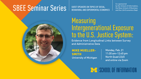 “SBEE Seminar Series. Guest speakers on topics of social, behavioral and experimental economics. Co-sponsored by the School of Information, the Ross School of Business and the LSA Economics Dept.” Headshot of Mike Mueller-Smith. “Measuring Intergenerational Exposure to the U.S. Justice System: Evidence from Longitudinal Links between Survey and Administrative Data. Mike Mueller-Smith. University of Michigan. Monday, Feb. 21. 11:30 a.m. - 12:45 p.m. North Quad 2245 and online via Zoom.” UMSI logo. 